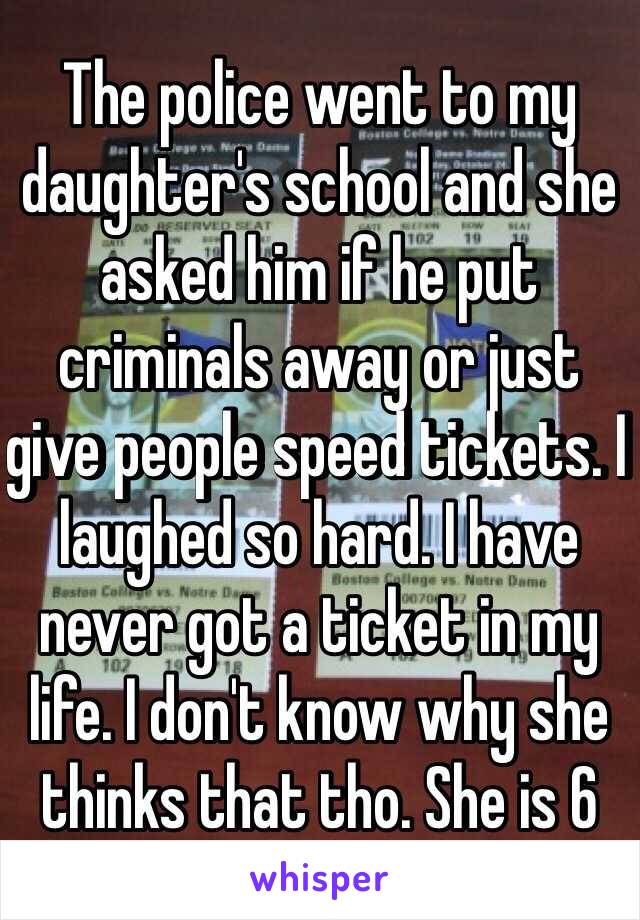 The police went to my daughter's school and she asked him if he put criminals away or just give people speed tickets. I laughed so hard. I have never got a ticket in my life. I don't know why she thinks that tho. She is 6