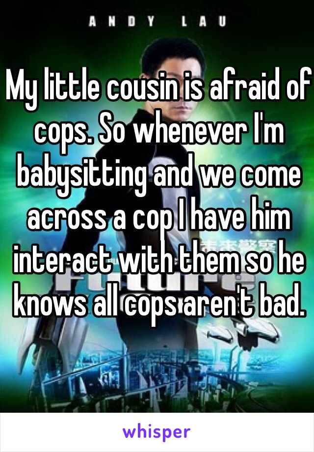 My little cousin is afraid of cops. So whenever I'm babysitting and we come across a cop I have him interact with them so he knows all cops aren't bad.