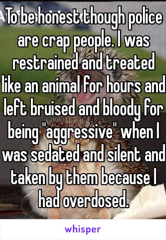 To be honest though police are crap people. I was restrained and treated like an animal for hours and left bruised and bloody for being "aggressive" when I was sedated and silent and taken by them because I had overdosed. 