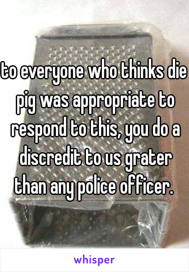 to everyone who thinks die pig was appropriate to respond to this, you do a discredit to us grater than any police officer. 