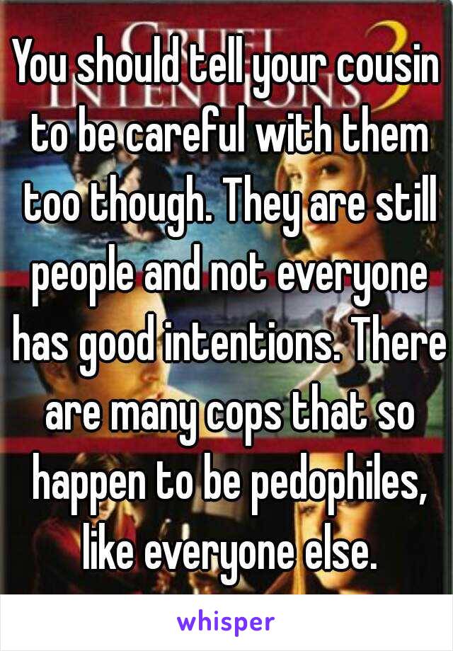 You should tell your cousin to be careful with them too though. They are still people and not everyone has good intentions. There are many cops that so happen to be pedophiles, like everyone else.