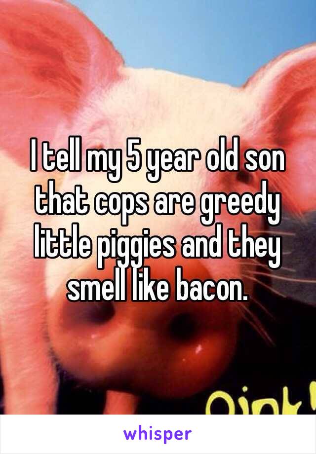 I tell my 5 year old son that cops are greedy little piggies and they smell like bacon. 