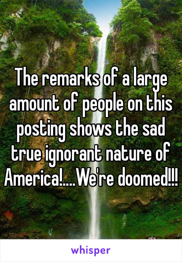 The remarks of a large amount of people on this posting shows the sad true ignorant nature of America!....We're doomed!!!