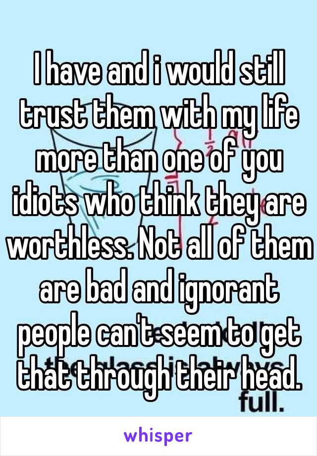 I have and i would still trust them with my life more than one of you idiots who think they are worthless. Not all of them are bad and ignorant people can't seem to get that through their head. 