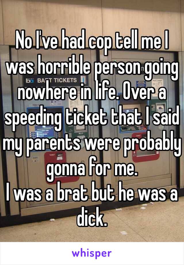 No I've had cop tell me I was horrible person going nowhere in life. Over a speeding ticket that I said my parents were probably gonna for me. 
I was a brat but he was a dick. 