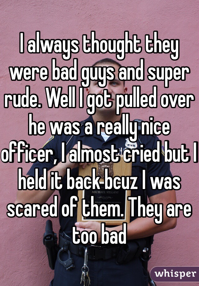 I always thought they were bad guys and super rude. Well I got pulled over he was a really nice officer, I almost cried but I held it back bcuz I was scared of them. They are too bad