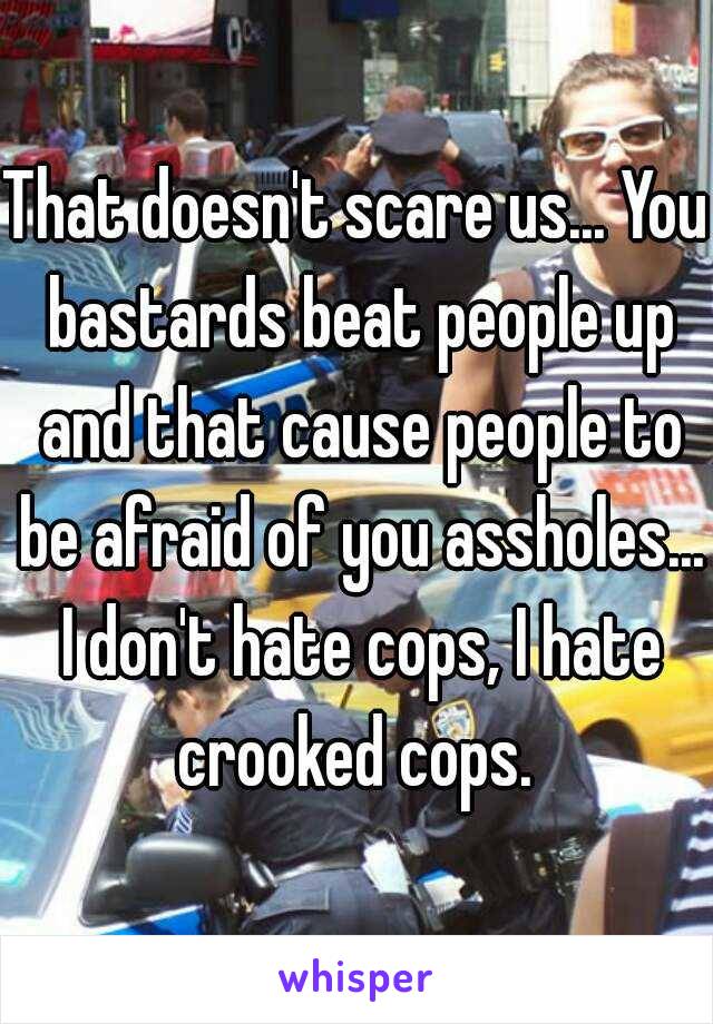 That doesn't scare us... You bastards beat people up and that cause people to be afraid of you assholes... I don't hate cops, I hate crooked cops. 