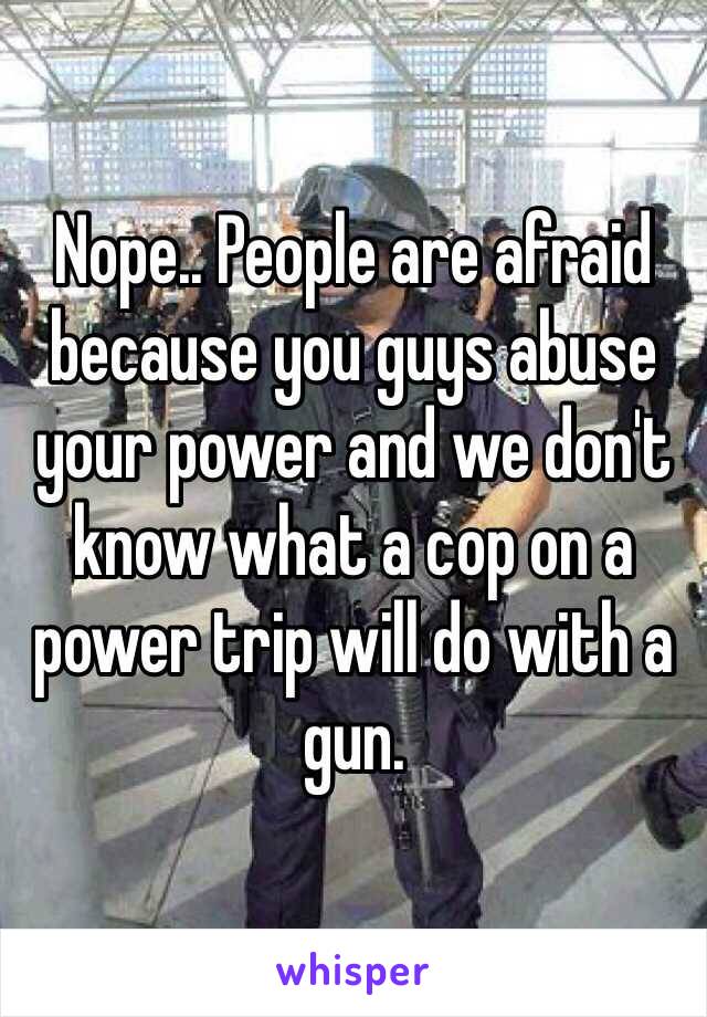 Nope.. People are afraid because you guys abuse your power and we don't know what a cop on a power trip will do with a gun. 