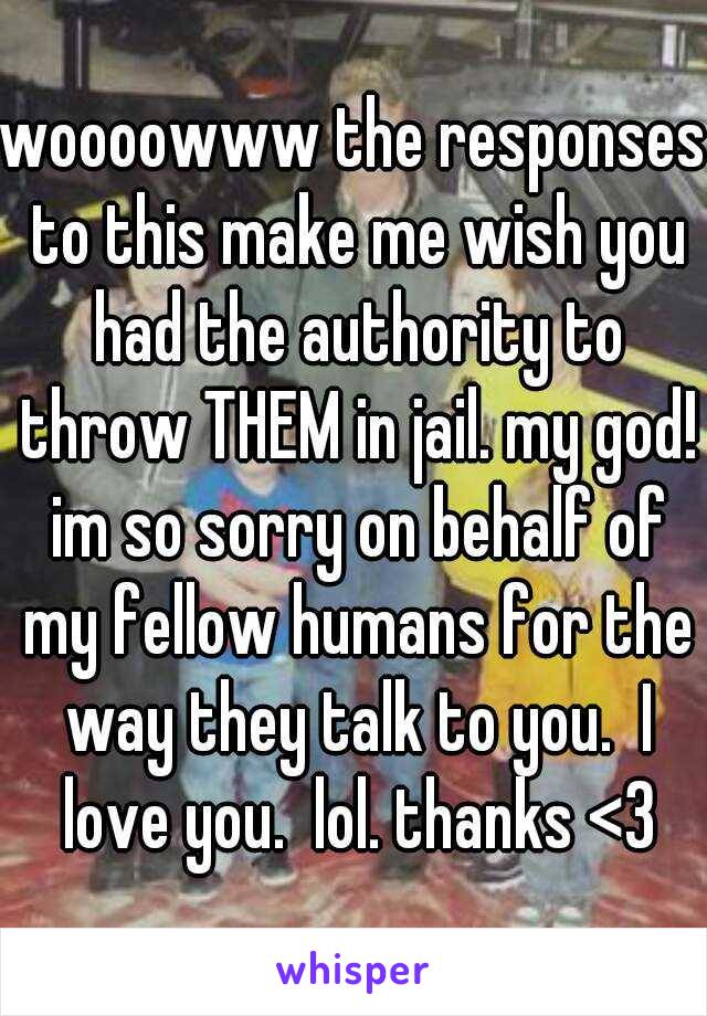 woooowww the responses to this make me wish you had the authority to throw THEM in jail. my god! im so sorry on behalf of my fellow humans for the way they talk to you.  I love you.  lol. thanks <3