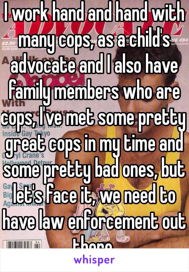 I work hand and hand with many cops, as a child's advocate and I also have family members who are cops, I've met some pretty great cops in my time and some pretty bad ones, but let's face it, we need to have law enforcement out there.