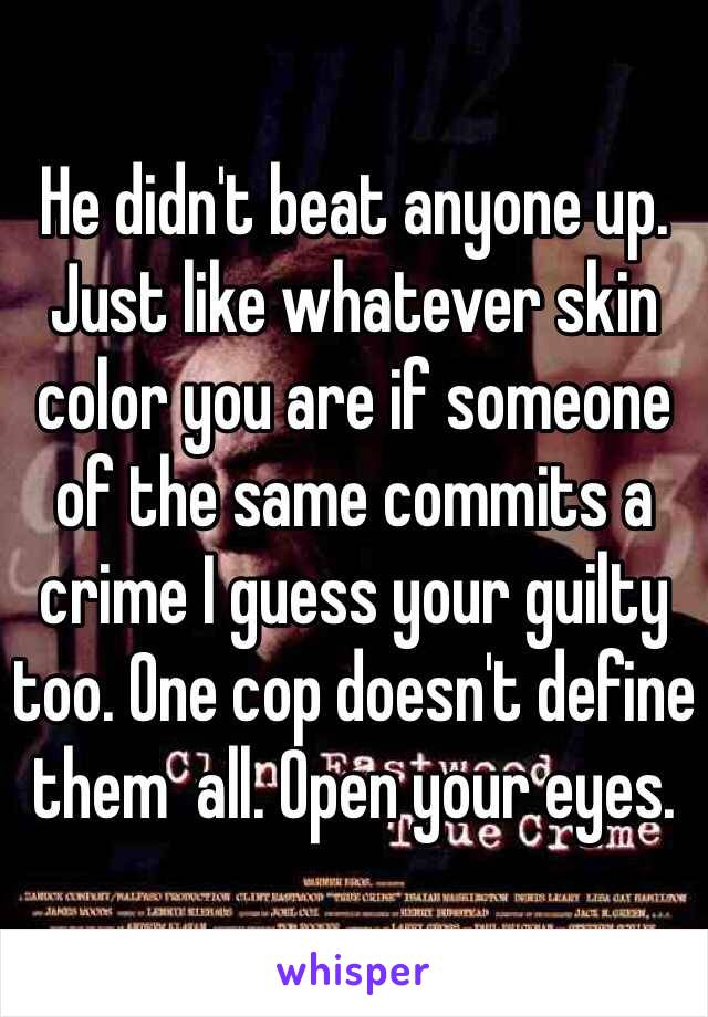 He didn't beat anyone up. Just like whatever skin color you are if someone of the same commits a crime I guess your guilty too. One cop doesn't define them  all. Open your eyes.