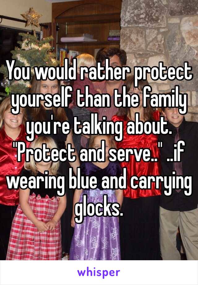 You would rather protect yourself than the family you're talking about. "Protect and serve.." ..if wearing blue and carrying glocks.