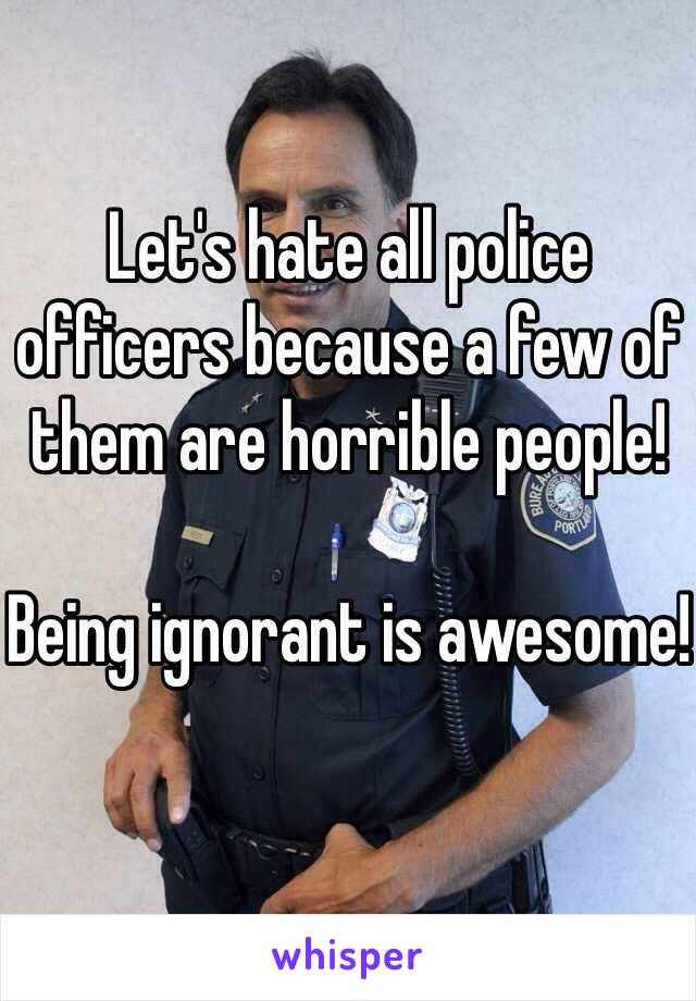 Let's hate all police officers because a few of them are horrible people!

Being ignorant is awesome!