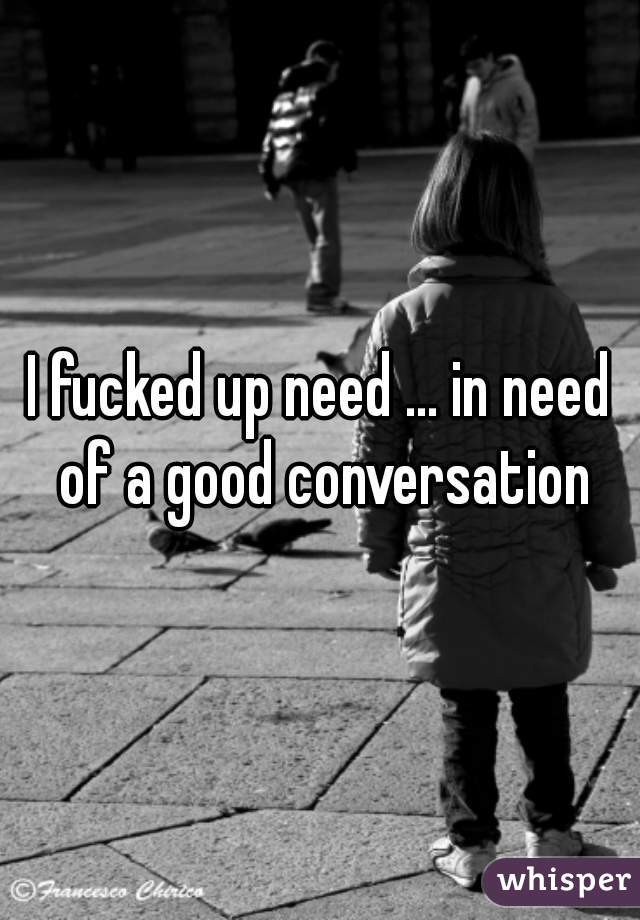 I fucked up need ... in need of a good conversation