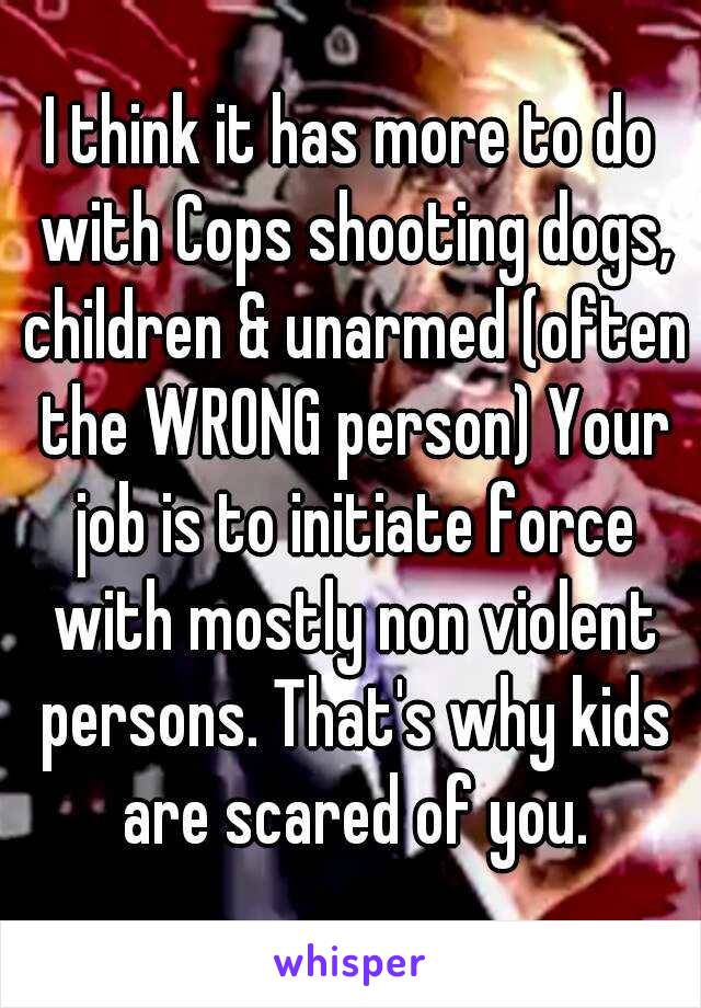 I think it has more to do with Cops shooting dogs, children & unarmed (often the WRONG person) Your job is to initiate force with mostly non violent persons. That's why kids are scared of you.