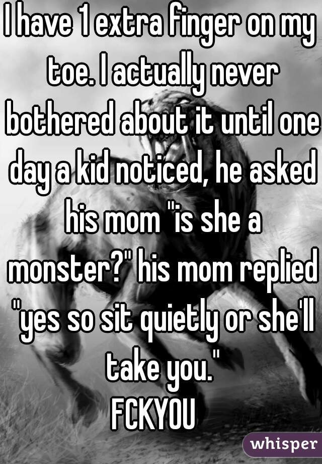 I have 1 extra finger on my toe. I actually never bothered about it until one day a kid noticed, he asked his mom "is she a monster?" his mom replied "yes so sit quietly or she'll take you."
FCKYOU  