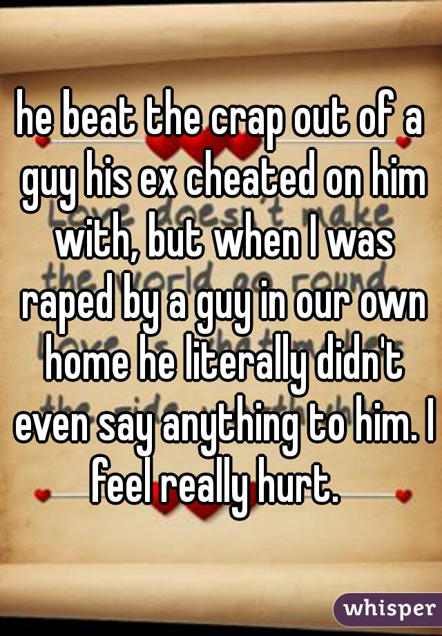 he beat the crap out of a guy his ex cheated on him with, but when I was raped by a guy in our own home he literally didn't even say anything to him. I feel really hurt.  
