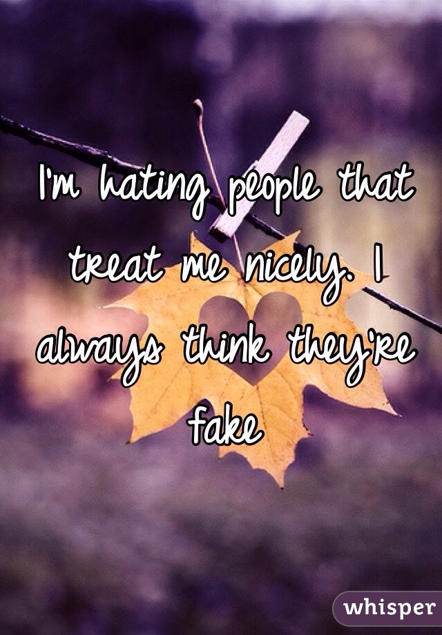 I'm hating people that treat me nicely. I always think they're fake