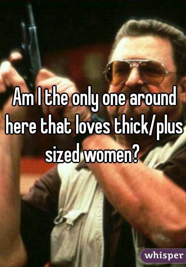  Am I the only one around here that loves thick/plus sized women? 
