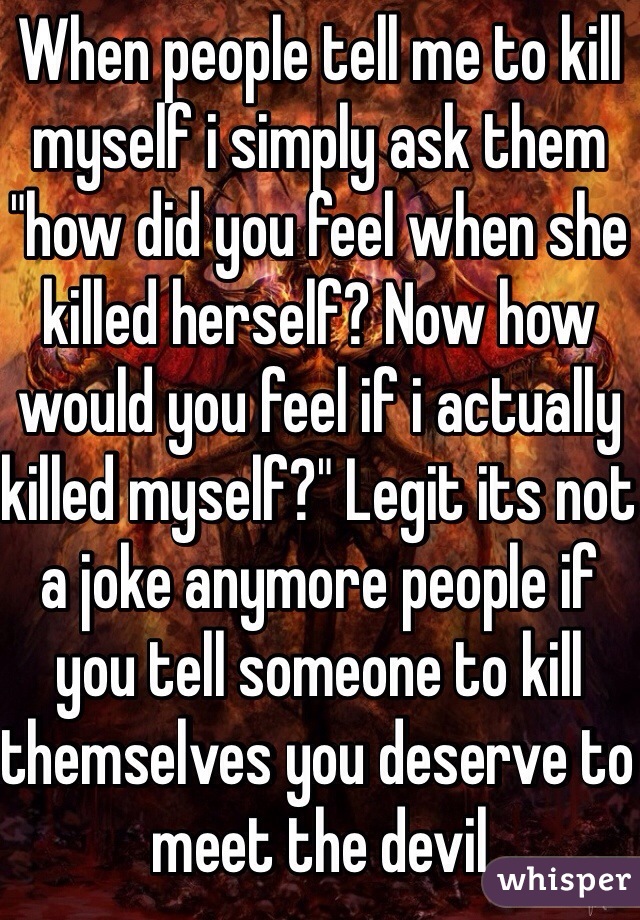 When people tell me to kill myself i simply ask them "how did you feel when she killed herself? Now how would you feel if i actually killed myself?" Legit its not a joke anymore people if you tell someone to kill themselves you deserve to meet the devil