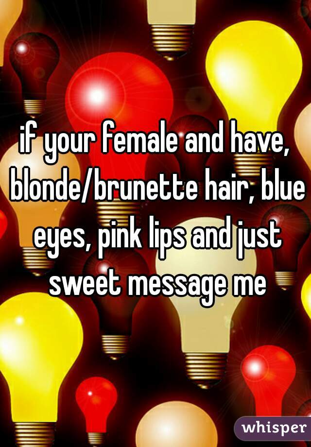 if your female and have, blonde/brunette hair, blue eyes, pink lips and just sweet message me