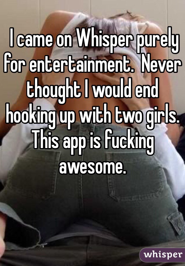  I came on Whisper purely for entertainment.  Never thought I would end hooking up with two girls.  This app is fucking awesome.  