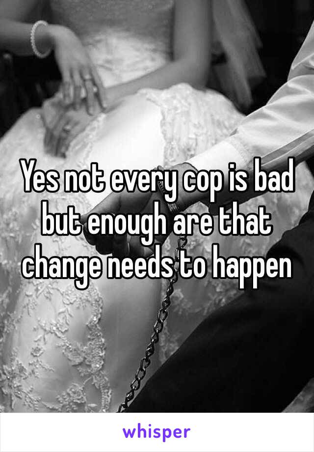 Yes not every cop is bad but enough are that change needs to happen 