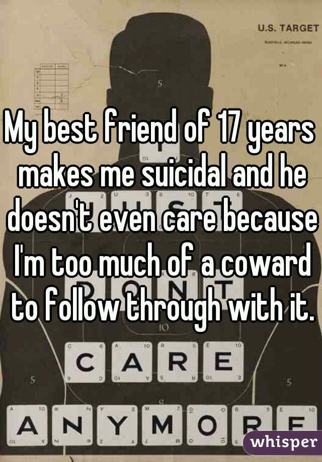 My best friend of 17 years makes me suicidal and he doesn't even care because I'm too much of a coward to follow through with it.