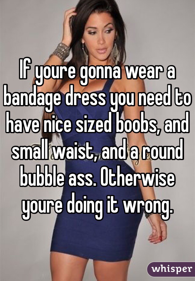 If youre gonna wear a bandage dress you need to have nice sized boobs, and small waist, and a round bubble ass. Otherwise youre doing it wrong. 