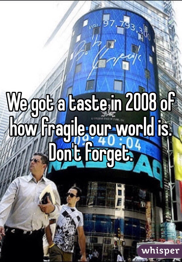 We got a taste in 2008 of how fragile our world is. Don't forget.