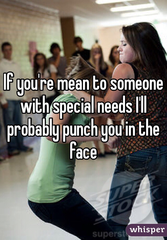 If you're mean to someone with special needs I'll probably punch you in the face
