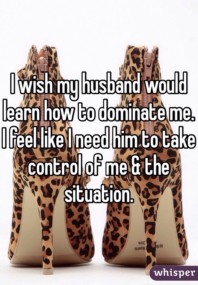 I wish my husband would learn how to dominate me. I feel like I need him to take control of me & the situation. 