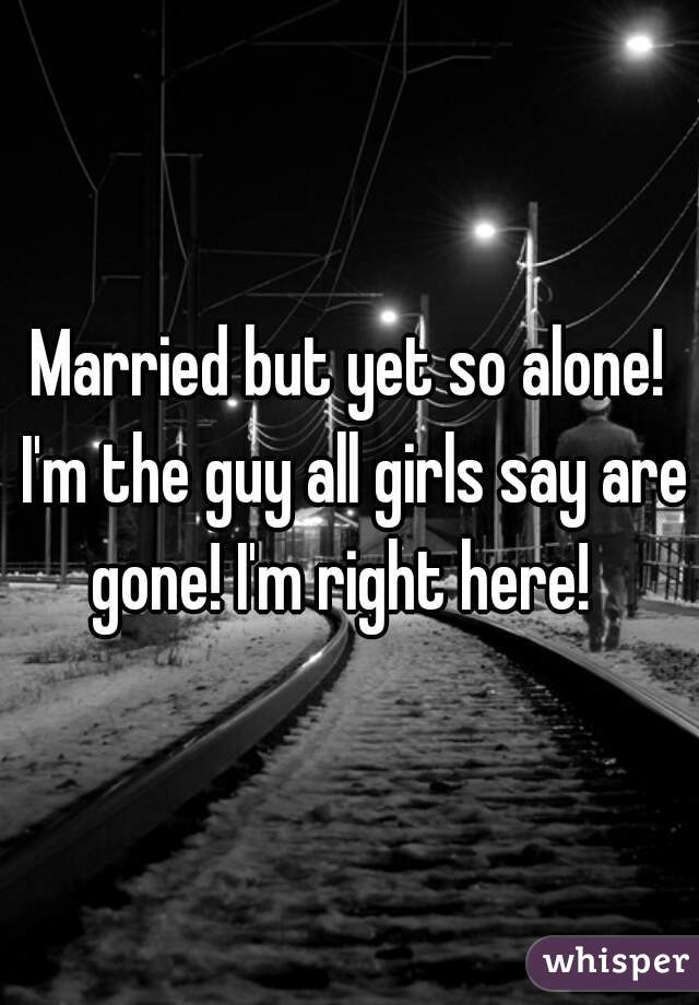 Married but yet so alone! I'm the guy all girls say are gone! I'm right here!  