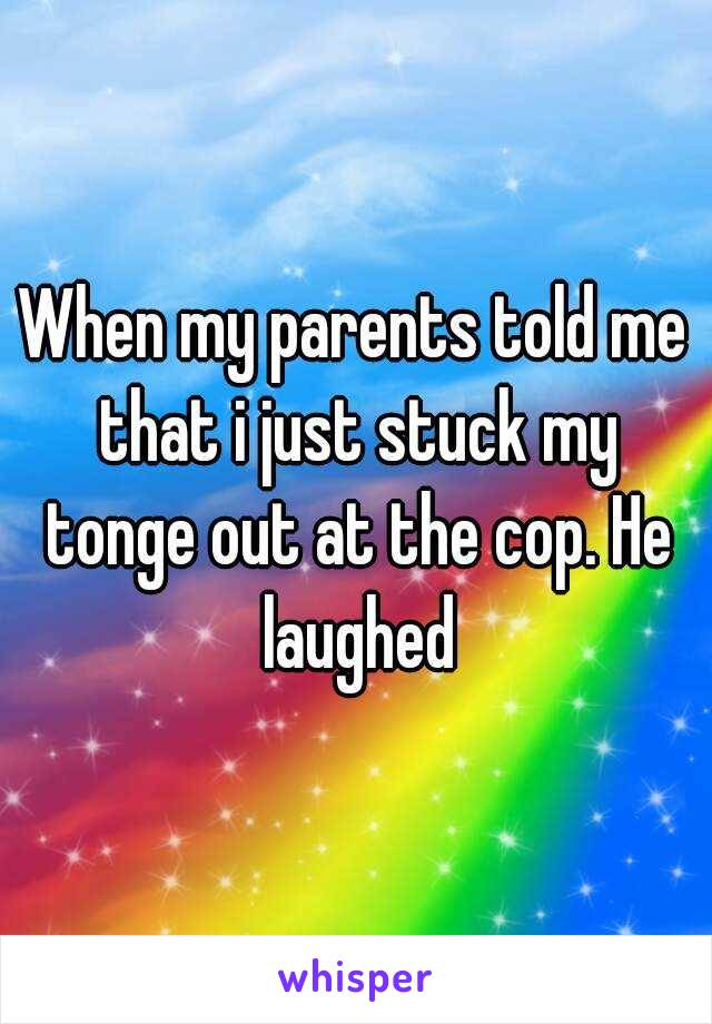 When my parents told me that i just stuck my tonge out at the cop. He laughed