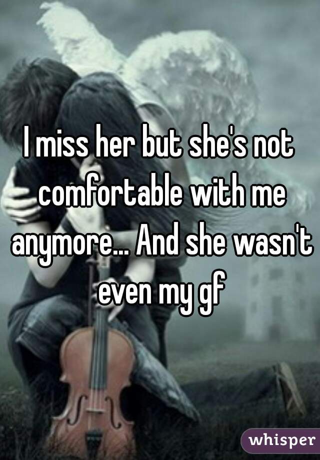 I miss her but she's not comfortable with me anymore... And she wasn't even my gf