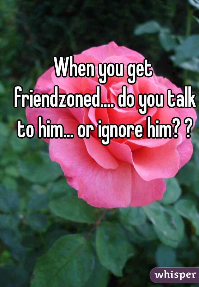 When you get friendzoned.... do you talk to him... or ignore him? ?