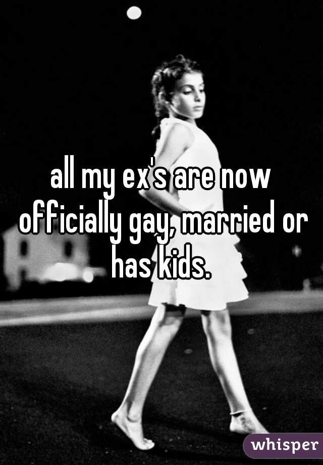 all my ex's are now officially gay, married or has kids. 