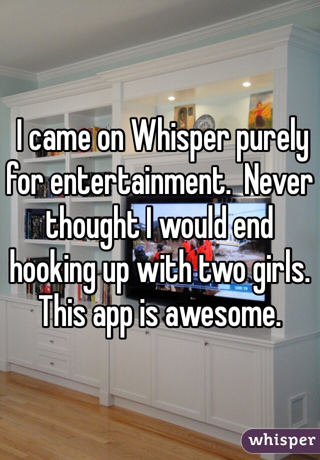  I came on Whisper purely for entertainment.  Never thought I would end hooking up with two girls.  This app is awesome.  
