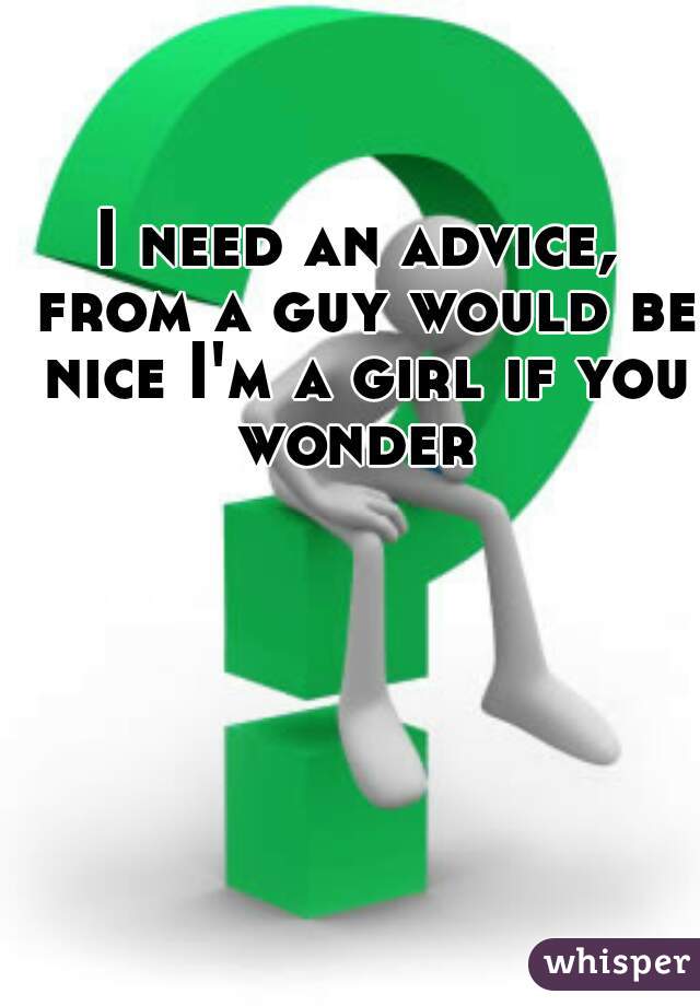 I need an advice, from a guy would be nice I'm a girl if you wonder 