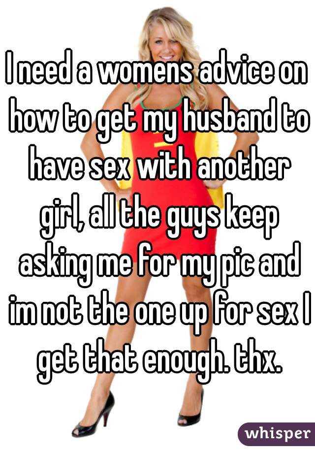I need a womens advice on how to get my husband to have sex with another girl, all the guys keep asking me for my pic and im not the one up for sex I get that enough. thx.