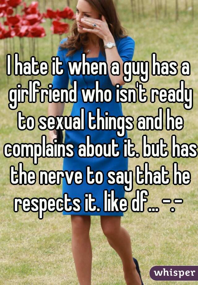 I hate it when a guy has a girlfriend who isn't ready to sexual things and he complains about it. but has the nerve to say that he respects it. like df... -.- 