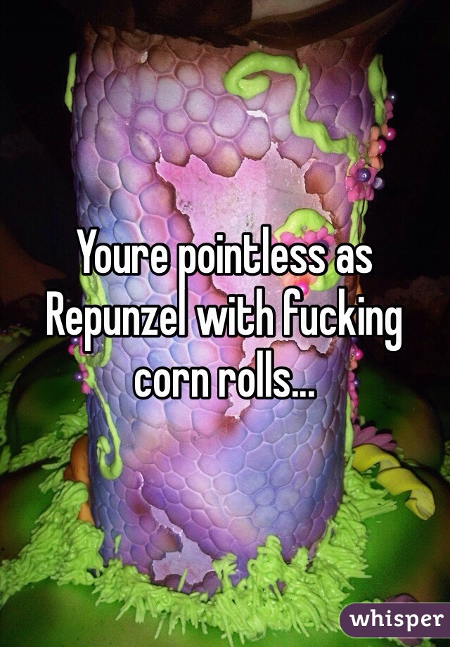 Youre pointless as Repunzel with fucking corn rolls...  