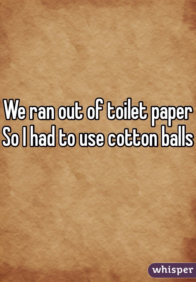 We ran out of toilet paper
So I had to use cotton balls