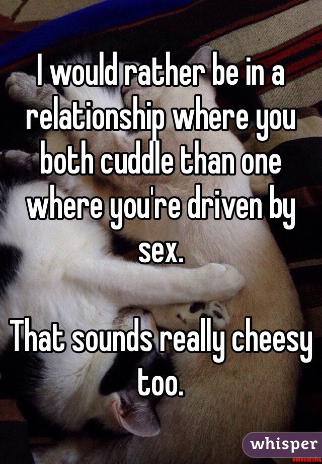 I would rather be in a relationship where you both cuddle than one where you're driven by sex. 

That sounds really cheesy too. 