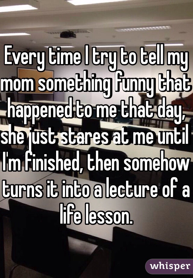 Every time I try to tell my mom something funny that happened to me that day, she just stares at me until I'm finished, then somehow turns it into a lecture of a life lesson. 