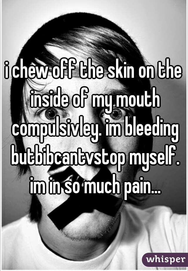 i chew off the skin on the inside of my mouth compulsivley. im bleeding butbibcantvstop myself. im in so much pain...