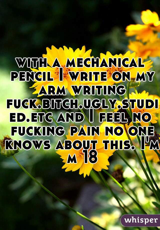 with a mechanical pencil I write on my arm writing fuck.bitch.ugly.studied.etc and I feel no fucking pain no one knows about this. I'm m 18