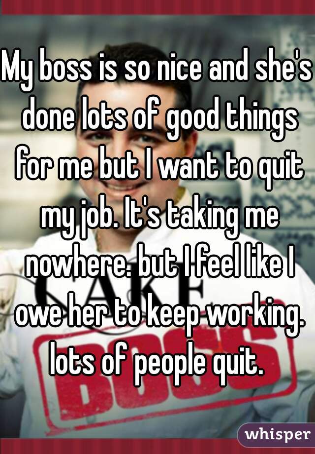 My boss is so nice and she's done lots of good things for me but I want to quit my job. It's taking me nowhere. but I feel like I owe her to keep working. lots of people quit. 