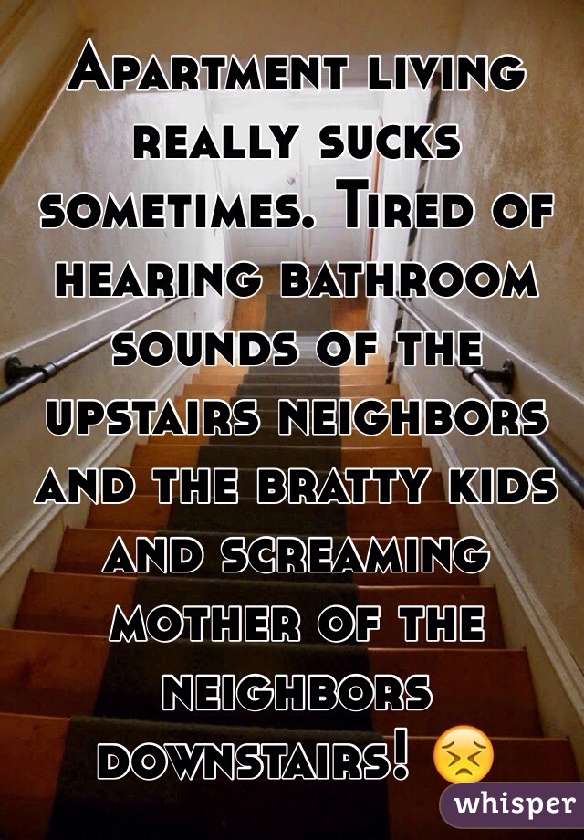 Apartment living really sucks sometimes. Tired of hearing bathroom sounds of the upstairs neighbors and the bratty kids and screaming mother of the neighbors downstairs! 😣