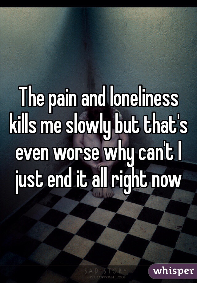 The pain and loneliness kills me slowly but that's even worse why can't I just end it all right now 